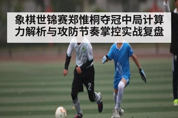象棋世锦赛郑惟桐夺冠中局计算力解析与攻防节奏掌控实战复盘